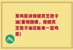发鸡蛋讲保健灵芝孢子油(重视健康，保健灵芝孢子油还能来一篮鸡蛋)