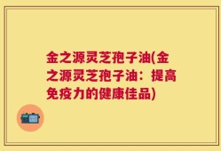 金之源灵芝孢子油(金之源灵芝孢子油：提高免疫力的健康佳品)