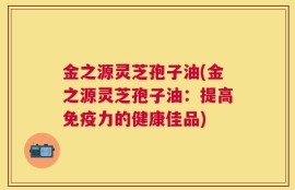 金之源灵芝孢子油(金之源灵芝孢子油：提高免疫力的健康佳品)