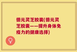德元灵芝胶囊(德元灵芝胶囊——提升身体免疫力的健康选择)