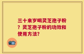 三十来岁喝灵芝孢子粉？灵芝孢子粉的功效和使用方法？