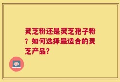 灵芝粉还是灵芝孢子粉？如何选择最适合的灵芝产品？