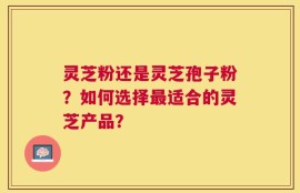灵芝粉还是灵芝孢子粉？如何选择最适合的灵芝产品？