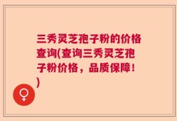三秀灵芝孢子粉的价格查询(查询三秀灵芝孢子粉价格，品质保障！)