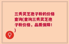三秀灵芝孢子粉的价格查询(查询三秀灵芝孢子粉价格，品质保障！)