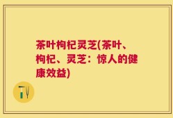 茶叶枸杞灵芝(茶叶、枸杞、灵芝：惊人的健康效益)