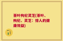 茶叶枸杞灵芝(茶叶、枸杞、灵芝：惊人的健康效益)