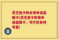 灵芝孢子粉必须申请蓝帽子(灵芝孢子粉需申请蓝帽子，可行性有待考量)