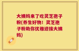 大姨妈来了吃灵芝孢子粉(养生好物！灵芝孢子粉助你优雅迎接大姨妈)