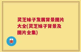 灵芝妹子发展背景图片大全(灵芝妹子背景及图片全集)