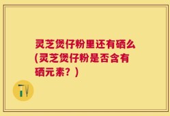 灵芝煲仔粉里还有硒么(灵芝煲仔粉是否含有硒元素？)