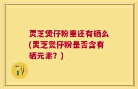 灵芝煲仔粉里还有硒么(灵芝煲仔粉是否含有硒元素？)