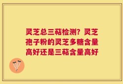 灵芝总三萜检测？灵芝孢子粉的灵芝多糖含量高好还是三萜含量高好