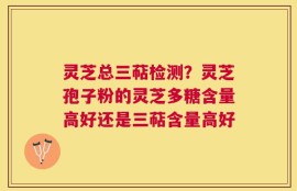 灵芝总三萜检测？灵芝孢子粉的灵芝多糖含量高好还是三萜含量高好