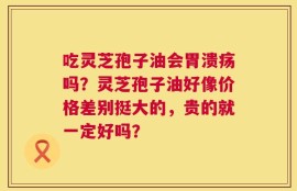 吃灵芝孢子油会胃溃疡吗？灵芝孢子油好像价格差别挺大的，贵的就一定好吗？