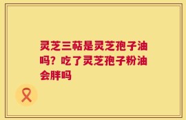 灵芝三萜是灵芝孢子油吗？吃了灵芝孢子粉油会胖吗