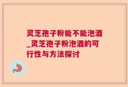 灵芝孢子粉能不能泡酒_灵芝孢子粉泡酒的可行性与方法探讨