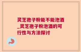 灵芝孢子粉能不能泡酒_灵芝孢子粉泡酒的可行性与方法探讨