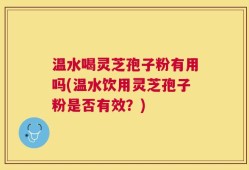 温水喝灵芝孢子粉有用吗(温水饮用灵芝孢子粉是否有效？)