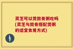 灵芝可以煲筒骨粥吃吗(灵芝与筒骨搭配煲粥的适宜食用方式)