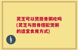 灵芝可以煲筒骨粥吃吗(灵芝与筒骨搭配煲粥的适宜食用方式)
