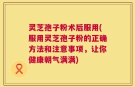 灵芝孢子粉术后服用(服用灵芝孢子粉的正确方法和注意事项，让你健康朝气满满)