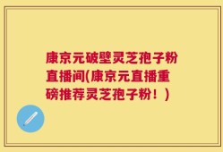 康京元破壁灵芝孢子粉直播间(康京元直播重磅推荐灵芝孢子粉！)