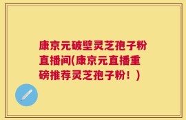 康京元破壁灵芝孢子粉直播间(康京元直播重磅推荐灵芝孢子粉！)