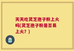 天天吃灵芝孢子粉上火吗(灵芝孢子粉是否易上火？)