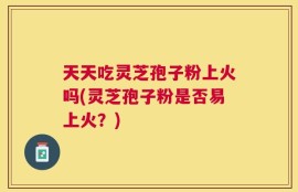 天天吃灵芝孢子粉上火吗(灵芝孢子粉是否易上火？)