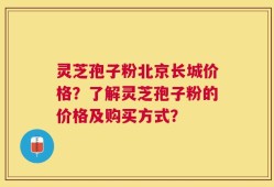 灵芝孢子粉北京长城价格？了解灵芝孢子粉的价格及购买方式？