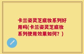 卡兰姿灵芝底妆系列好用吗(卡兰姿灵芝底妆系列使用效果如何？)
