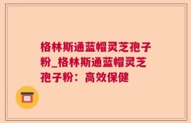 格林斯通蓝帽灵芝孢子粉_格林斯通蓝帽灵芝孢子粉：高效保健