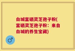 白城富硒灵芝孢子粉(富硒灵芝孢子粉：来自白城的养生宝藏)