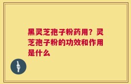 黑灵芝孢子粉药用？灵芝孢子粉的功效和作用是什么