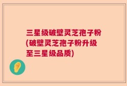 三星级破壁灵芝孢子粉(破壁灵芝孢子粉升级至三星级品质)