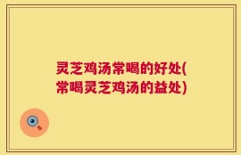 灵芝鸡汤常喝的好处(常喝灵芝鸡汤的益处)