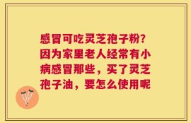 感冒可吃灵芝孢子粉？因为家里老人经常有小病感冒那些，买了灵芝孢子油，要怎么使用呢