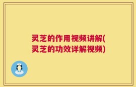 灵芝的作用视频讲解(灵芝的功效详解视频)