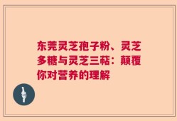 东莞灵芝孢子粉、灵芝多糖与灵芝三萜：颠覆你对营养的理解