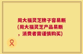 周大福灵芝牌子容易断(周大福灵芝产品易断，消费者需谨慎购买)