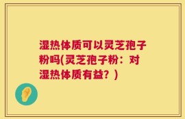 湿热体质可以灵芝孢子粉吗(灵芝孢子粉：对湿热体质有益？)