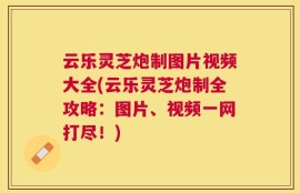 云乐灵芝炮制图片视频大全(云乐灵芝炮制全攻略：图片、视频一网打尽！)