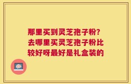 那里买到灵芝孢子粉？去哪里买灵芝孢子粉比较好呀最好是礼盒装的