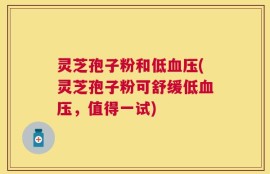 灵芝孢子粉和低血压(灵芝孢子粉可舒缓低血压，值得一试)
