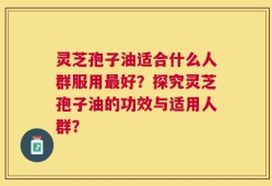 灵芝孢子油适合什么人群服用最好？探究灵芝孢子油的功效与适用人群？
