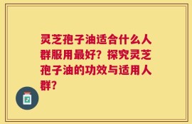 灵芝孢子油适合什么人群服用最好？探究灵芝孢子油的功效与适用人群？