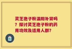 灵芝孢子粉温阳补肾吗？探讨灵芝孢子粉的药用功效及适用人群？
