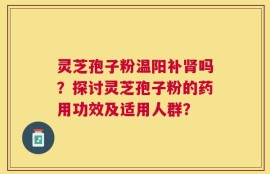 灵芝孢子粉温阳补肾吗？探讨灵芝孢子粉的药用功效及适用人群？