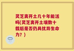 灵芝离开土几十年能活吗(灵芝离开土壤数十载后是否仍具优异生命力？)
